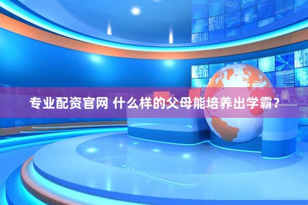 专业配资官网 什么样的父母能培养出学霸？
