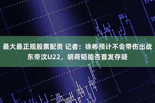 最大最正规股票配资 记者：徐彬预计不会带伤出战东帝汶U22，胡荷韬能否首发存疑