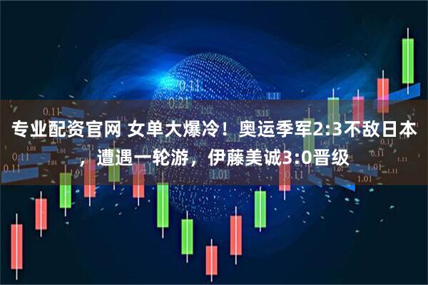 专业配资官网 女单大爆冷！奥运季军2:3不敌日本，遭遇一轮游，伊藤美诚3:0晋级