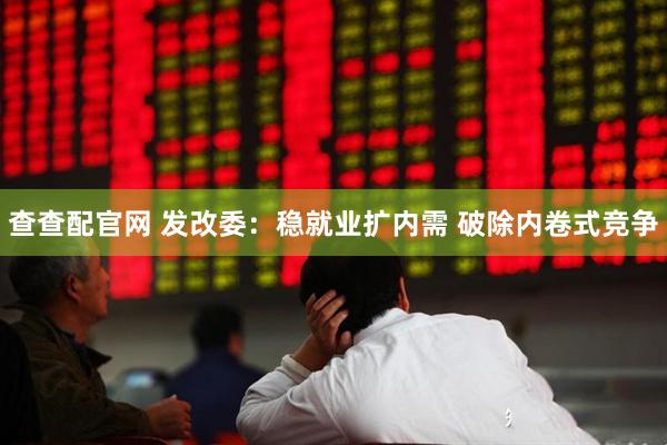 查查配官网 发改委：稳就业扩内需 破除内卷式竞争