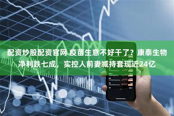 配资炒股配资官网 疫苗生意不好干了？康泰生物净利跌七成，实控人前妻减持套现近24亿