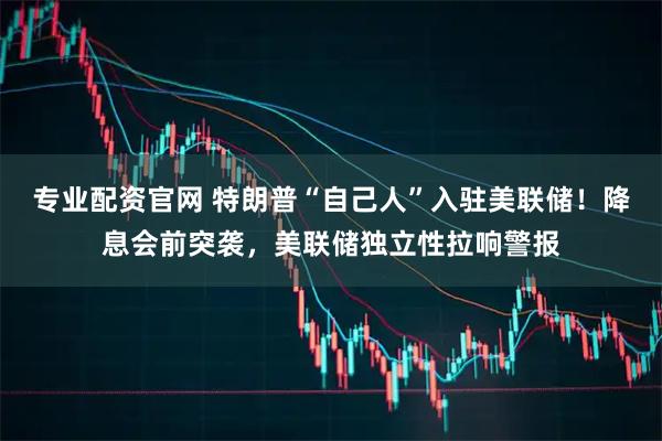 专业配资官网 特朗普“自己人”入驻美联储！降息会前突袭，美联储独立性拉响警报