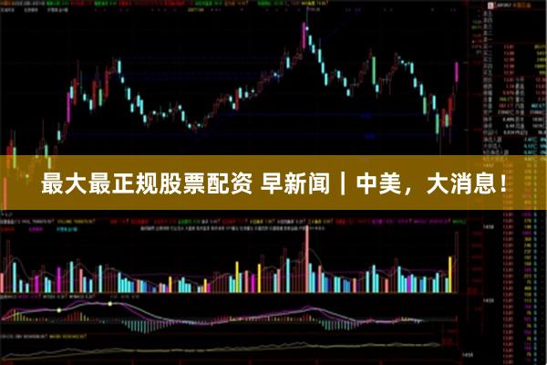 最大最正规股票配资 早新闻｜中美，大消息！