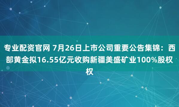 专业配资官网 7月26日上市公司重要公告集锦：西部黄金拟16.55亿元收购新疆美盛矿业100%股权