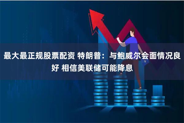 最大最正规股票配资 特朗普：与鲍威尔会面情况良好 相信美联储可能降息