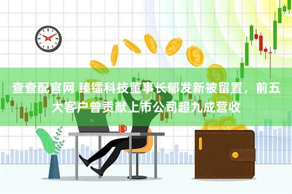 查查配官网 臻镭科技董事长郁发新被留置，前五大客户曾贡献上市公司超九成营收