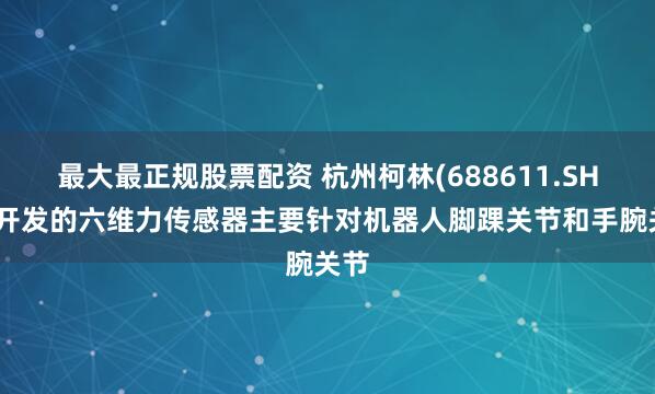 最大最正规股票配资 杭州柯林(688611.SH)：开发的六维力传感器主要针对机器人脚踝关节和手腕关节