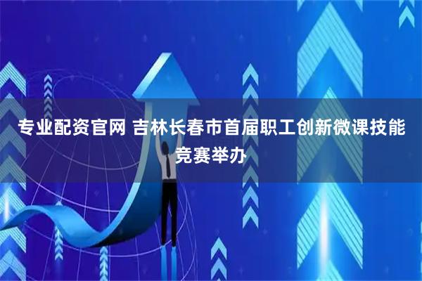 专业配资官网 吉林长春市首届职工创新微课技能竞赛举办