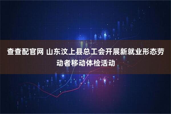 查查配官网 山东汶上县总工会开展新就业形态劳动者移动体检活动