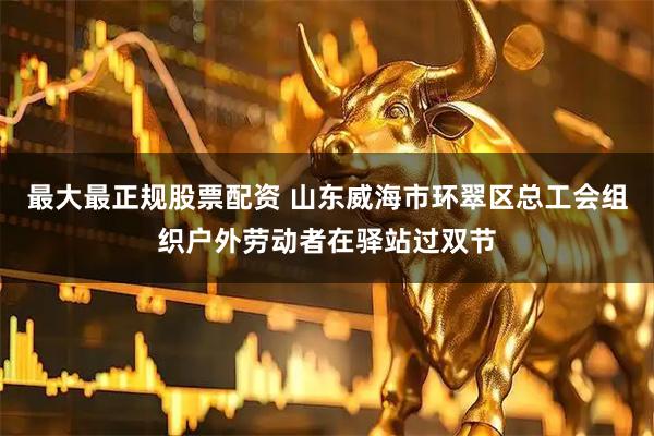 最大最正规股票配资 山东威海市环翠区总工会组织户外劳动者在驿站过双节