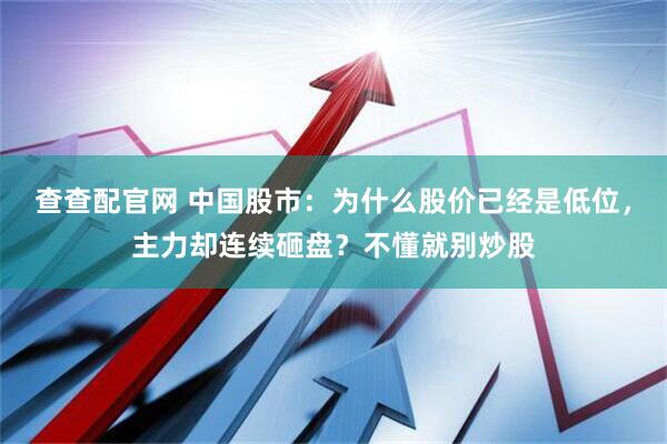 查查配官网 中国股市：为什么股价已经是低位，主力却连续砸盘？不懂就别炒股