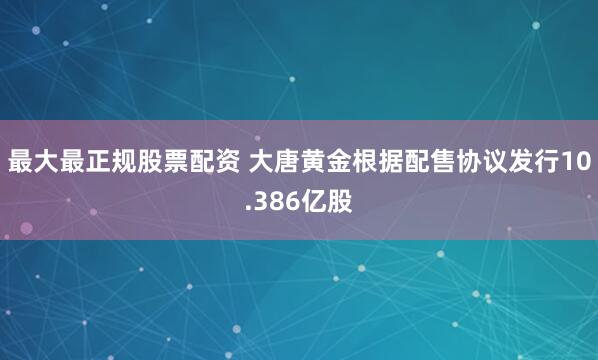 最大最正规股票配资 大唐黄金根据配售协议发行10.386亿股