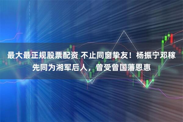 最大最正规股票配资 不止同窗挚友！杨振宁邓稼先同为湘军后人，曾受曾国藩恩惠