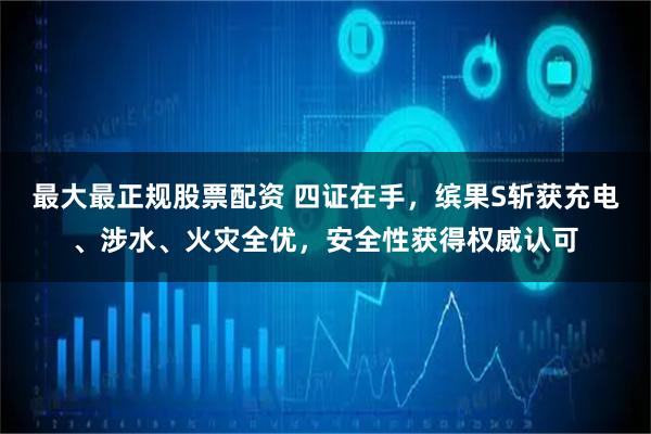 最大最正规股票配资 四证在手，缤果S斩获充电、涉水、火灾全优，安全性获得权威认可