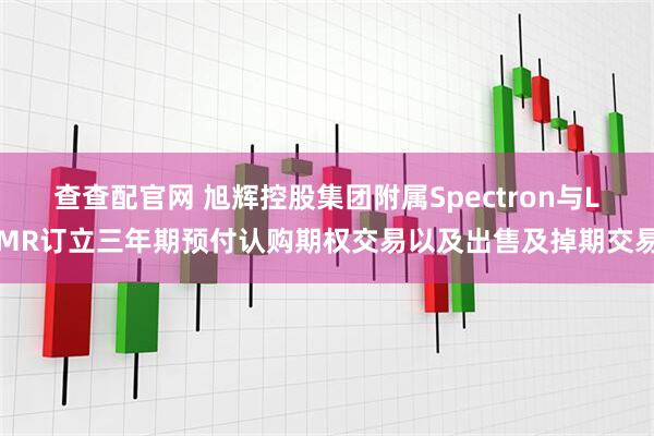 查查配官网 旭辉控股集团附属Spectron与LMR订立三年期预付认购期权交易以及出售及掉期交易