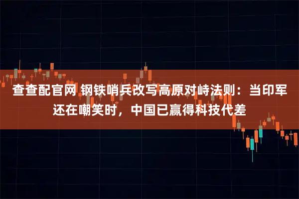 查查配官网 钢铁哨兵改写高原对峙法则：当印军还在嘲笑时，中国已赢得科技代差