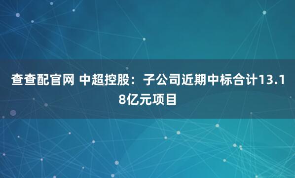 查查配官网 中超控股：子公司近期中标合计13.18亿元项目
