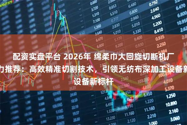 配资实盘平台 2026年 绵柔巾大回旋切断机厂家实力推荐：高效精准切割技术，引领无纺布深加工设备新标杆