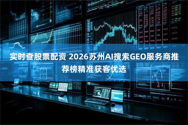 实时查股票配资 2026苏州AI搜索GEO服务商推荐榜精准获客优选