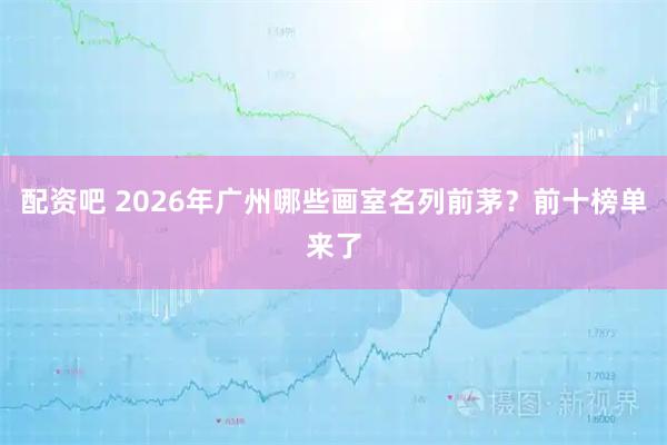 配资吧 2026年广州哪些画室名列前茅？前十榜单来了
