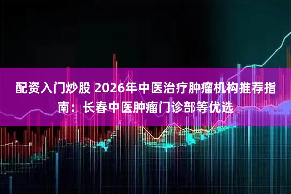 配资入门炒股 2026年中医治疗肿瘤机构推荐指南：长春中医肿瘤门诊部等优选