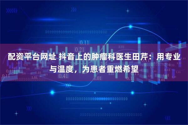 配资平台网址 抖音上的肿瘤科医生田芹：用专业与温度，为患者重燃希望