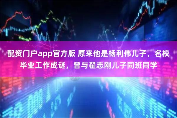 配资门户app官方版 原来他是杨利伟儿子，名校毕业工作成谜，曾与翟志刚儿子同班同学