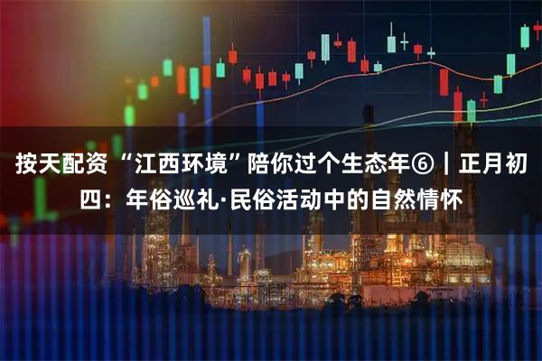 按天配资 “江西环境”陪你过个生态年⑥｜正月初四：年俗巡礼·民俗活动中的自然情怀