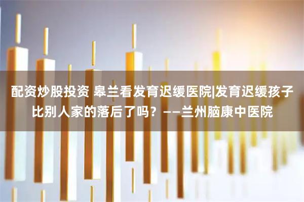 配资炒股投资 皋兰看发育迟缓医院|发育迟缓孩子比别人家的落后了吗？——兰州脑康中医院