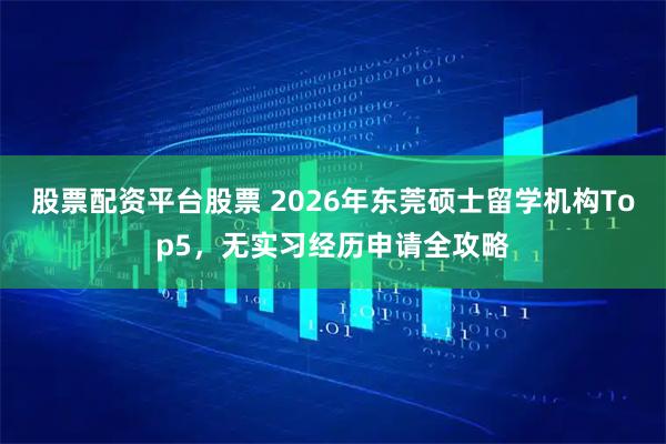 股票配资平台股票 2026年东莞硕士留学机构Top5，无实习经历申请全攻略