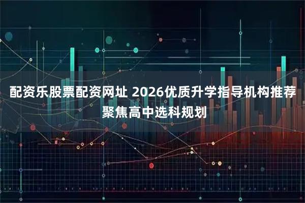 配资乐股票配资网址 2026优质升学指导机构推荐 聚焦高中选科规划
