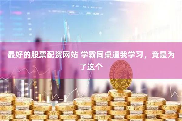 最好的股票配资网站 学霸同桌逼我学习，竟是为了这个