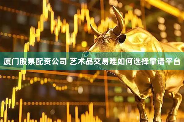 厦门股票配资公司 艺术品交易难如何选择靠谱平台