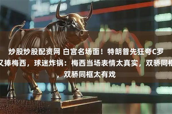炒股炒股配资网 白宫名场面！特朗普先狂夸C罗，转头又捧梅西，球迷炸锅：梅西当场表情太真实，双骄同框太有戏