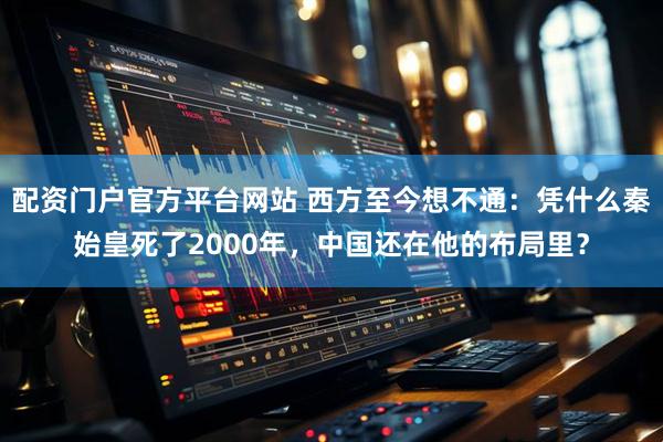 配资门户官方平台网站 西方至今想不通：凭什么秦始皇死了2000年，中国还在他的布局里？