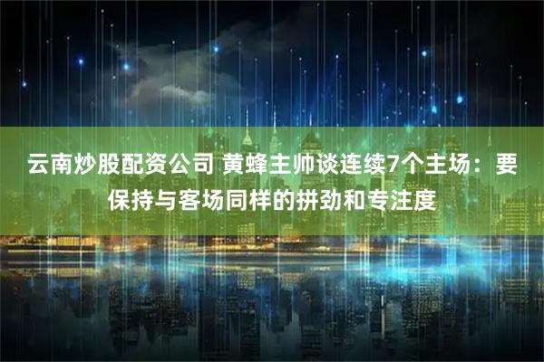 云南炒股配资公司 黄蜂主帅谈连续7个主场：要保持与客场同样的拼劲和专注度