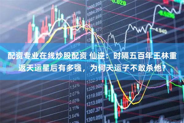 配资专业在线炒股配资 仙逆：时隔五百年王林重返天运星后有多强，为何天运子不敢杀他？