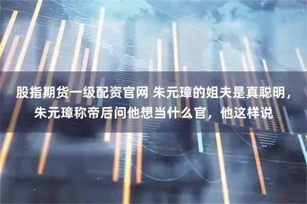 股指期货一级配资官网 朱元璋的姐夫是真聪明，朱元璋称帝后问他想当什么官，他这样说