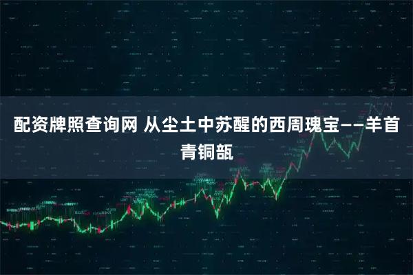 配资牌照查询网 从尘土中苏醒的西周瑰宝——羊首青铜瓿