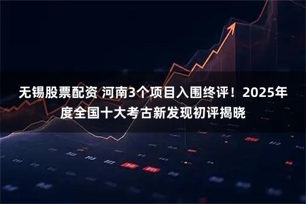 无锡股票配资 河南3个项目入围终评！2025年度全国十大考古新发现初评揭晓