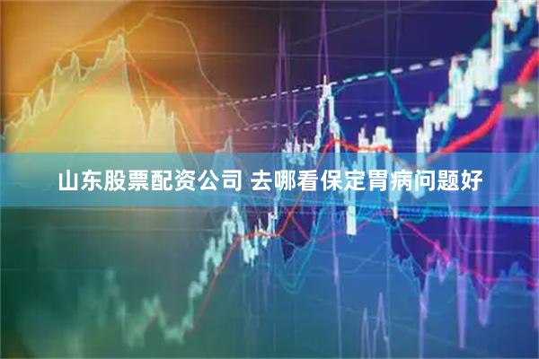 山东股票配资公司 去哪看保定胃病问题好
