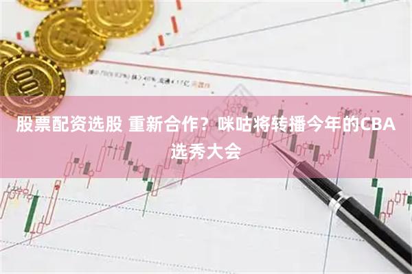 股票配资选股 重新合作？咪咕将转播今年的CBA选秀大会