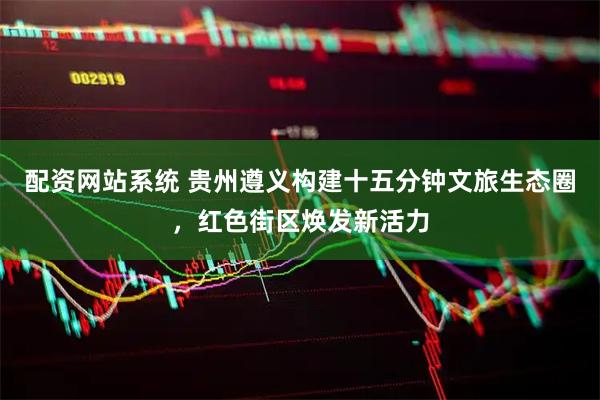 配资网站系统 贵州遵义构建十五分钟文旅生态圈，红色街区焕发新活力
