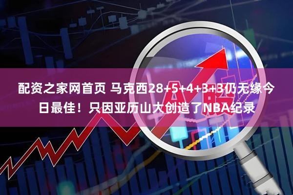 配资之家网首页 马克西28+5+4+3+3仍无缘今日最佳！只因亚历山大创造了NBA纪录
